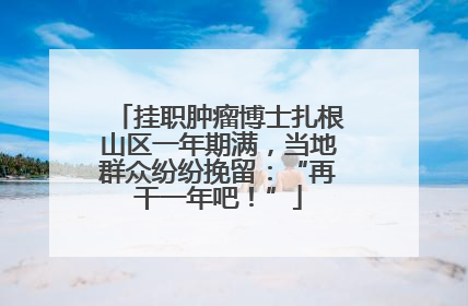 挂职肿瘤博士扎根山区一年期满，当地群众纷纷挽留：“再干一年吧！”