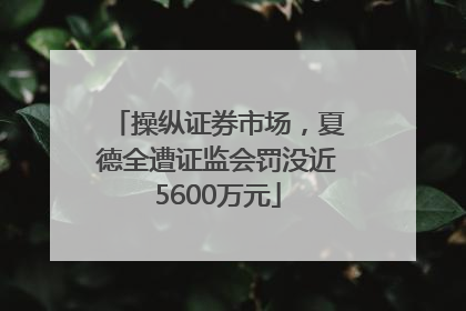 操纵证券市场，夏德全遭证监会罚没近5600万元