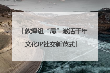 敦煌组“局”激活千年文化IP社交新范式