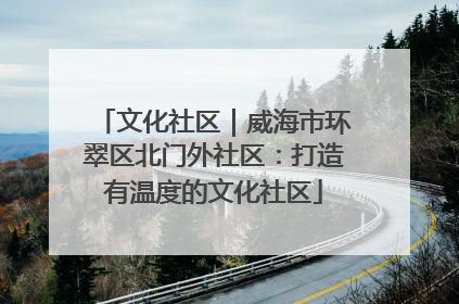 文化社区｜威海市环翠区北门外社区：打造有温度的文化社区