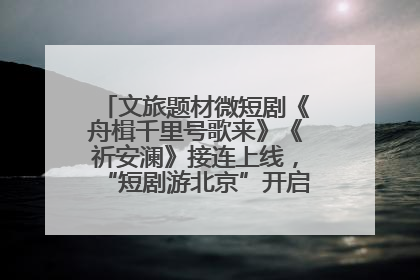 文旅题材微短剧《舟楫千里号歌来》《祈安澜》接连上线，“短剧游北京”开启大运河文化之旅
