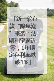 新一轮存款“降息潮”来袭：活期利率逼近零，1年期定存利率跌破1%