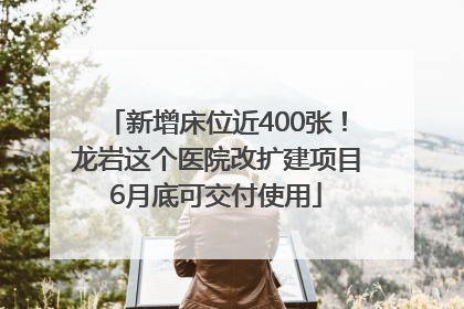 新增床位近400张！龙岩这个医院改扩建项目6月底可交付使用