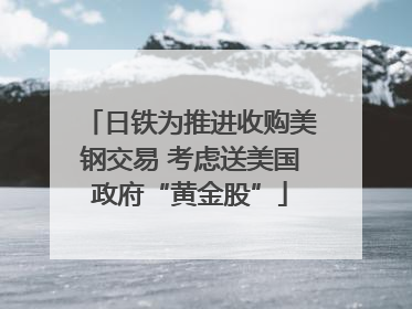 日铁为推进收购美钢交易 考虑送美国政府“黄金股”