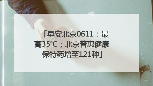 早安北京0611：最高35℃；北京普惠健康保特药增至121种