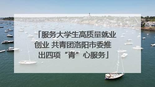 服务大学生高质量就业创业 共青团洛阳市委推出四项“青”心服务