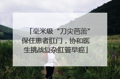 毫米级“刀尖芭蕾”保住患者肛门，协和医生挑战复杂肛管早癌