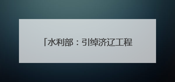 水利部：引绰济辽工程全线试通水 将缓解西辽河流域地下水超采状况