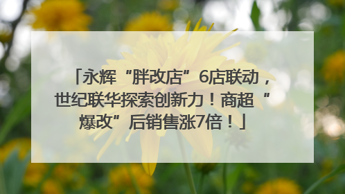 永辉“胖改店”6店联动，世纪联华探索创新力！商超“爆改”后销售涨7倍！