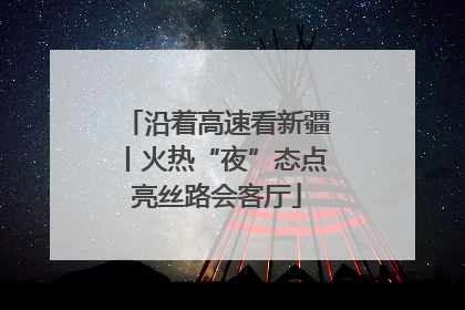 沿着高速看新疆丨火热“夜”态点亮丝路会客厅