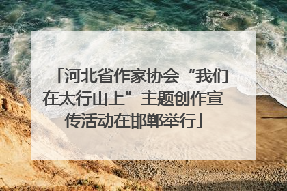 河北省作家协会“我们在太行山上”主题创作宣传活动在邯郸举行