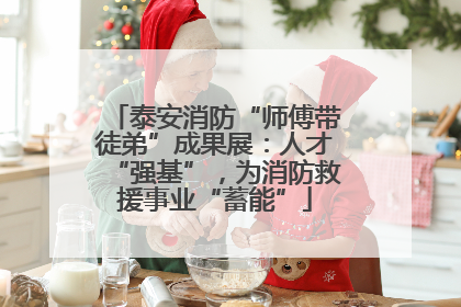 泰安消防“师傅带徒弟”成果展：人才“强基”，为消防救援事业“蓄能”