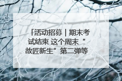 活动招募｜期末考试结束 这个周末“故匠新生”第二弹等着同学们来体验！