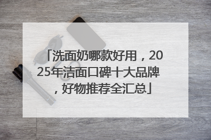 洗面奶哪款好用，2025年洁面口碑十大品牌，好物推荐全汇总