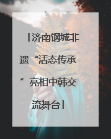 济南钢城非遗“活态传承”亮相中韩交流舞台