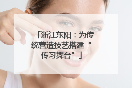 浙江东阳：为传统营造技艺搭建“传习舞台”