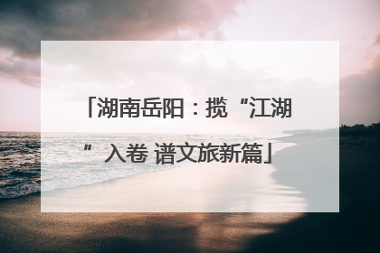 湖南岳阳：揽“江湖”入卷 谱文旅新篇