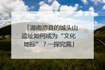 湖南澧县的城头山遗址如何成为“文化地标”？一探究竟