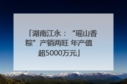 湖南江永：“瑶山香粽”产销两旺 年产值超5000万元