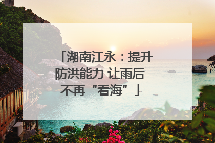 湖南江永：提升防洪能力 让雨后不再“看海”