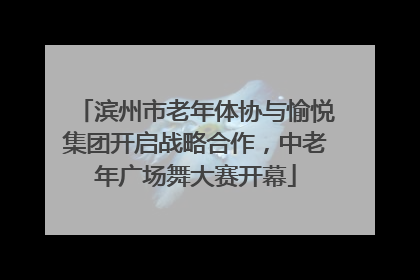 滨州市老年体协与愉悦集团开启战略合作，中老年广场舞大赛开幕