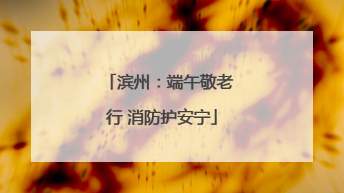 滨州：端午敬老行 消防护安宁
