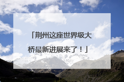 荆州这座世界级大桥最新进展来了！