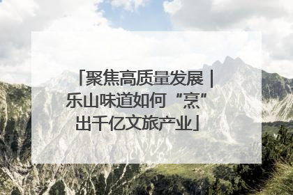 聚焦高质量发展｜乐山味道如何“烹”出千亿文旅产业