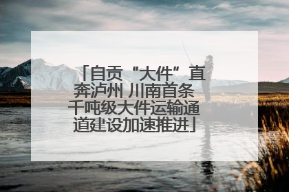 自贡“大件”直奔泸州 川南首条千吨级大件运输通道建设加速推进