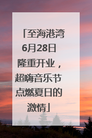 至海港湾6月28日隆重开业，超嗨音乐节点燃夏日的激情