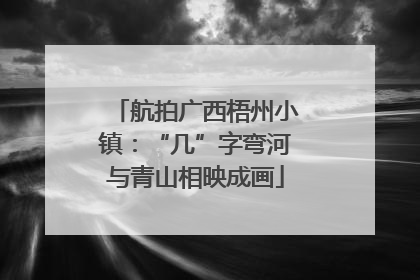 航拍广西梧州小镇：“几”字弯河与青山相映成画