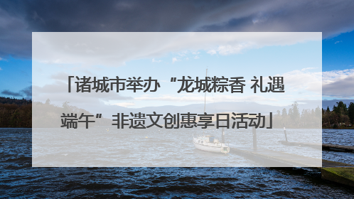 诸城市举办“龙城粽香 礼遇端午”非遗文创惠享日活动