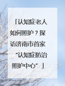 认知症老人如何照护？探访济南市首家“认知症防治照护中心”