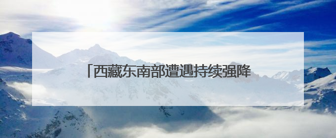 西藏东南部遭遇持续强降水 气象部门发布预警