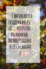 解锁夏日出游N种方式，绍兴发布300项暑期产品和千万元福利