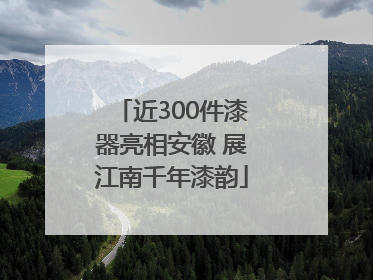 近300件漆器亮相安徽 展江南千年漆韵