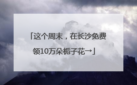 这个周末，在长沙免费领10万朵栀子花→