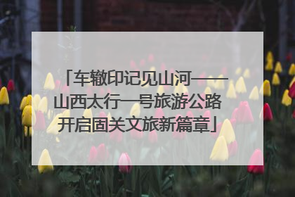 车辙印记见山河——山西太行一号旅游公路开启固关文旅新篇章