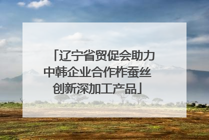 辽宁省贸促会助力中韩企业合作柞蚕丝创新深加工产品