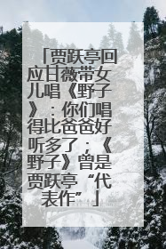 贾跃亭回应甘薇带女儿唱《野子》：你们唱得比爸爸好听多了；《野子》曾是贾跃亭“代表作”