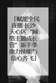 赋能全民直播 长沙天心区“网络主播成长营”新手季助力技能与信心齐飞