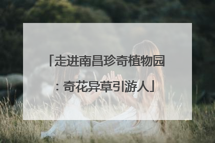走进南昌珍奇植物园：奇花异草引游人