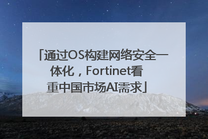 通过OS构建网络安全一体化，Fortinet看重中国市场AI需求