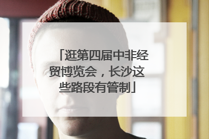 逛第四届中非经贸博览会，长沙这些路段有管制