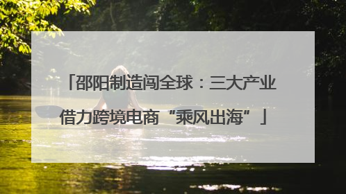 邵阳制造闯全球：三大产业借力跨境电商“乘风出海”
