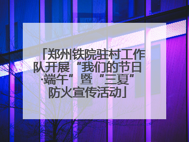郑州铁院驻村工作队开展“我们的节日·端午”暨“三夏”防火宣传活动