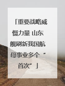 重要战略威慑力量 山东舰刷新我国航母事业多个“首次”
