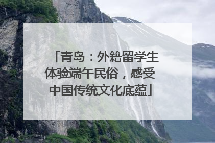 青岛：外籍留学生体验端午民俗，感受中国传统文化底蕴