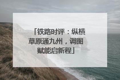 铁路时评：纵横草原通九州，调图赋能启新程