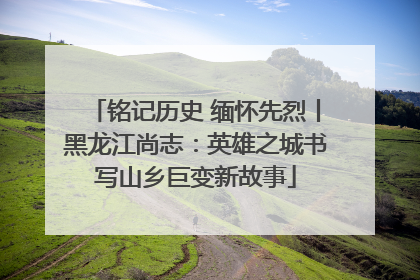 铭记历史 缅怀先烈丨黑龙江尚志：英雄之城书写山乡巨变新故事